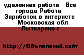 удаленная работа - Все города Работа » Заработок в интернете   . Московская обл.,Лыткарино г.